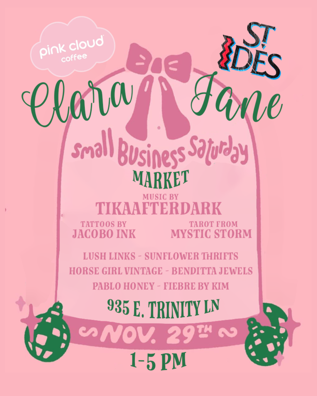 Pink and green flyer. Logos for Pink Cloud Coffee and St Ides. Bow in the middle of pink arch. Green ornaments, one on each side of the bottom of the arch. Join us for Clara Jane’s Small Business Saturday Market from 1-5PM on Sunday, November 29th. Music by TIKAAFTERDARK. Tarot by Mystic Storm. Tattoos by J. Jacobo Ink. Vendors: Lush Links, Sunflower Thrifts, Horse Girl Vintage, Benditta Jewels, Pablo Honey, and Fiebre by Kim.